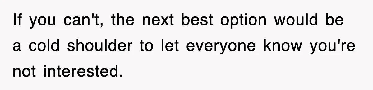If you can't, the next best option would be a cold shoulder to let everyone know you're not interested.