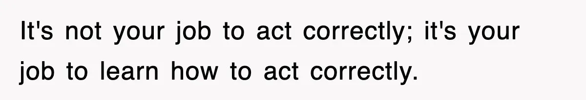 It's not your job to act correctly; it's your job to learn how to act correctly.