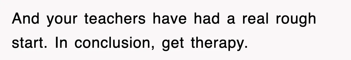 And your teachers have had a real rough start. In conclusion, get therapy.
