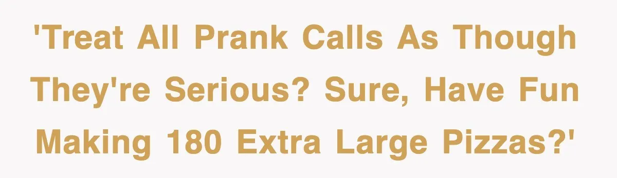 'Treat all prank calls as though they're serious? Sure, have fun making 180 extra large pizzas?'