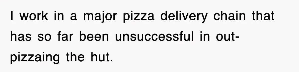 I work in a major pizza delivery chain that has so far been unsuccessful in out-pizzaing the hut.