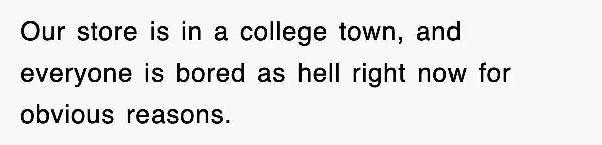 Our store is in a college town, and everyone is bored as hell right now for obvious reasons.