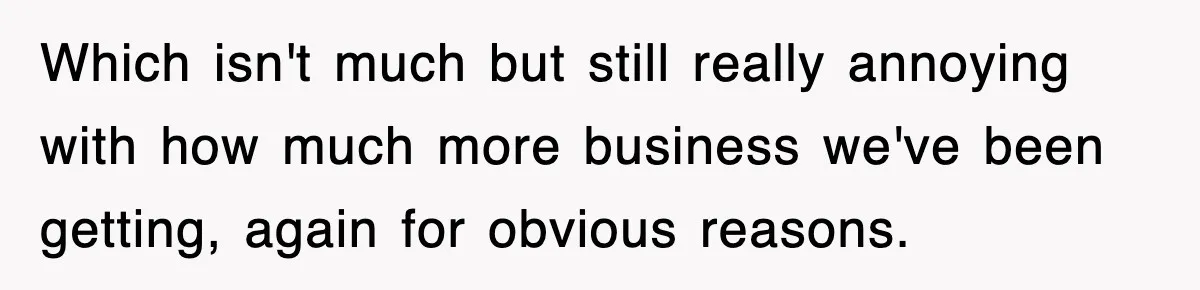 Which isn't much but still really annoying with how much more business we've been getting, again for obvious reasons.
