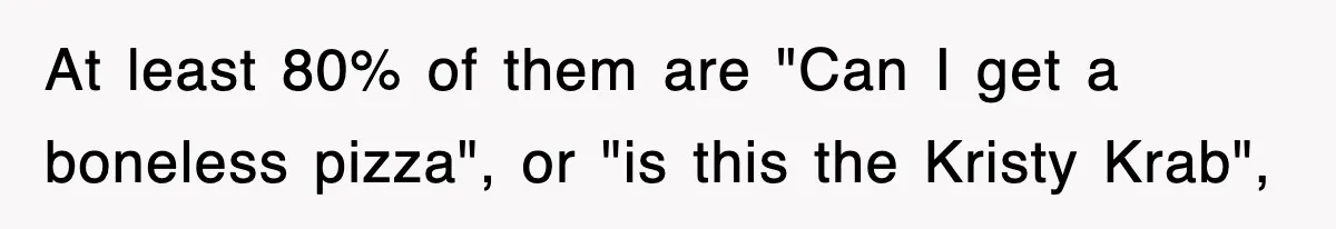 At least 80% of them are "Can I get a boneless pizza", or "is this the Kristy Krab",