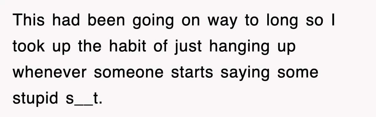 This had been going on way to long so I took up the habit of just hanging up whenever someone starts saying some stupid s__t.
