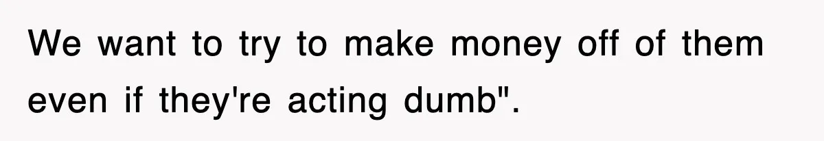 We want to try to make money off of them even if they're acting dumb".