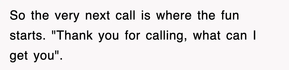 So the very next call is where the fun starts. "Thank you for calling, what can I get you".