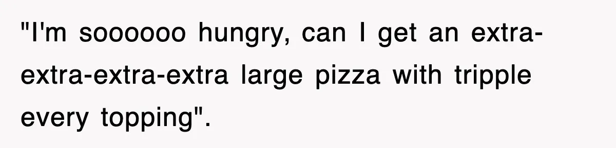"I'm soooooo hungry, can I get an extra-extra-extra-extra large pizza with tripple every topping".