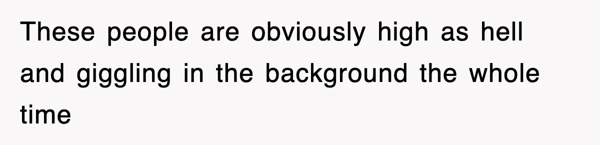 These people are obviously high as hell and giggling in the background the whole time