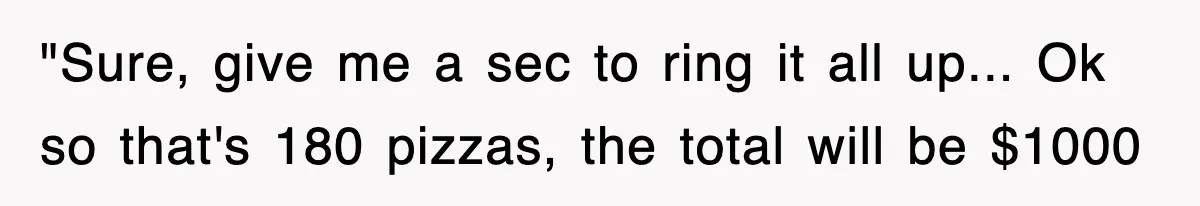 "Sure, give me a sec to ring it all up... Ok so that's 180 pizzas, the total will be $1000