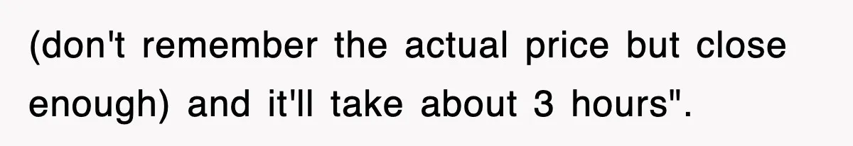 (don't remember the actual price but close enough) and it'll take about 3 hours".