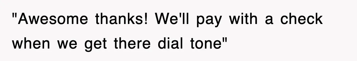 "Awesome thanks! We'll pay with a check when we get there dial tone"