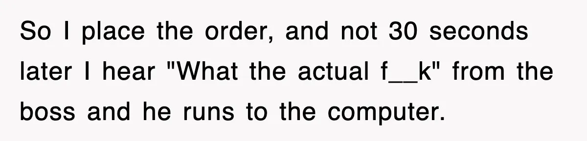 So I place the order, and not 30 seconds later I hear "What the actual f__k" from the boss and he runs to the computer.