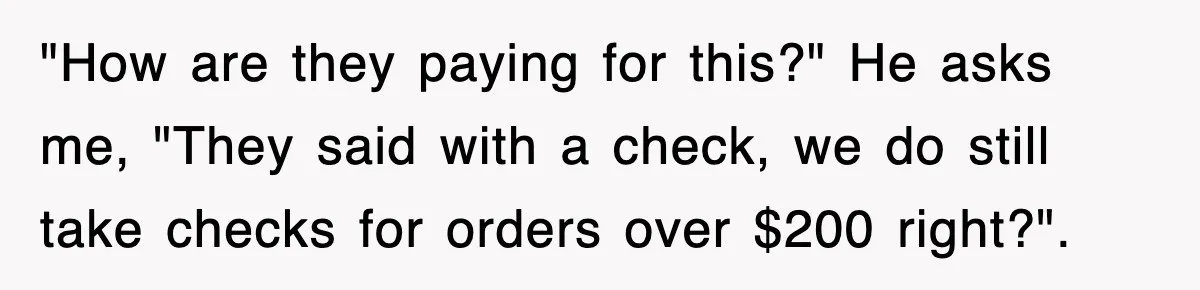 "How are they paying for this?" He asks me, "They said with a check, we do still take checks for orders over $200 right?".