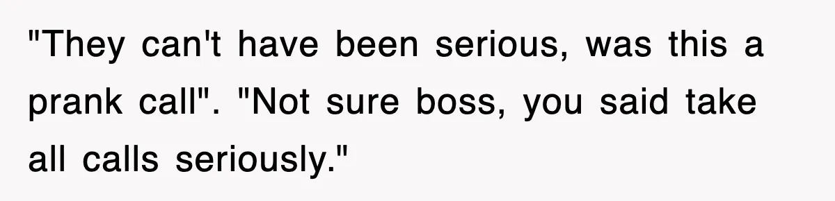 "They can't have been serious, was this a prank call". "Not sure boss, you said take all calls seriously."