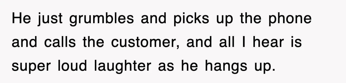 He just grumbles and picks up the phone and calls the customer, and all I hear is super loud laughter as he hangs up.
