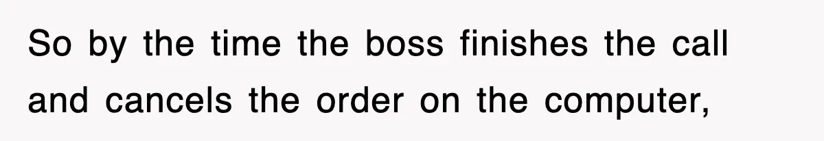 So by the time the boss finishes the call and cancels the order on the computer,