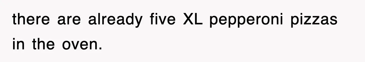 there are already five XL pepperoni pizzas in the oven.