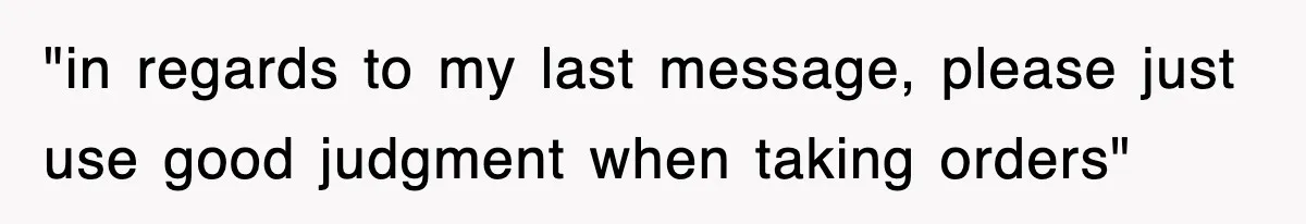 "in regards to my last message, please just use good judgment when taking orders"
