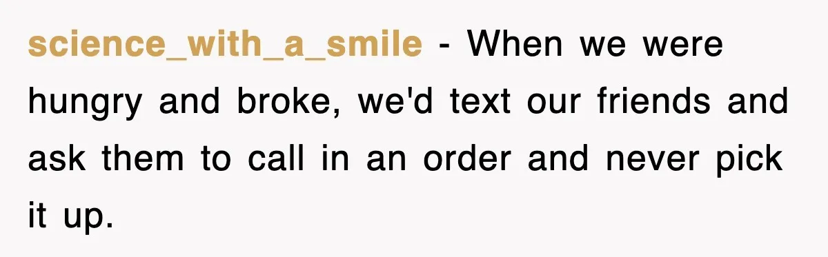 science_with_a_smile − When we were hungry and broke, we'd text our friends and ask them to call in an order and never pick it up.