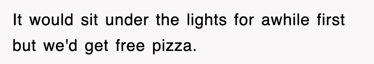 It would sit under the lights for awhile first but we'd get free pizza.
