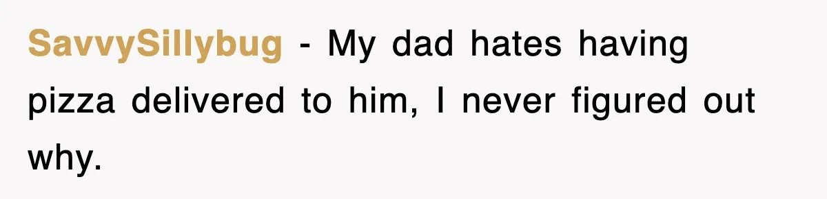 SavvySillybug − My dad hates having pizza delivered to him, I never figured out why.