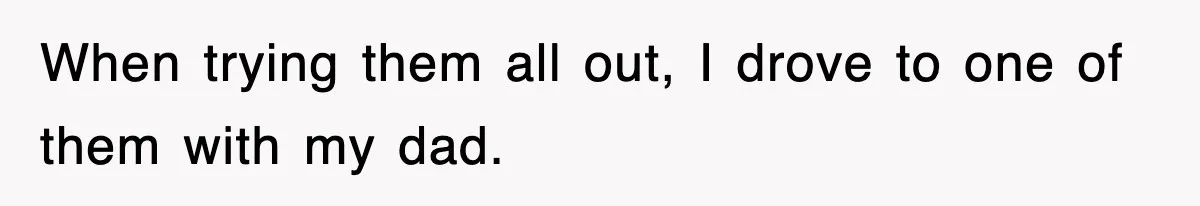 When trying them all out, I drove to one of them with my dad.