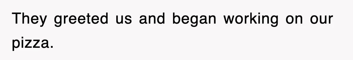 They greeted us and began working on our pizza.