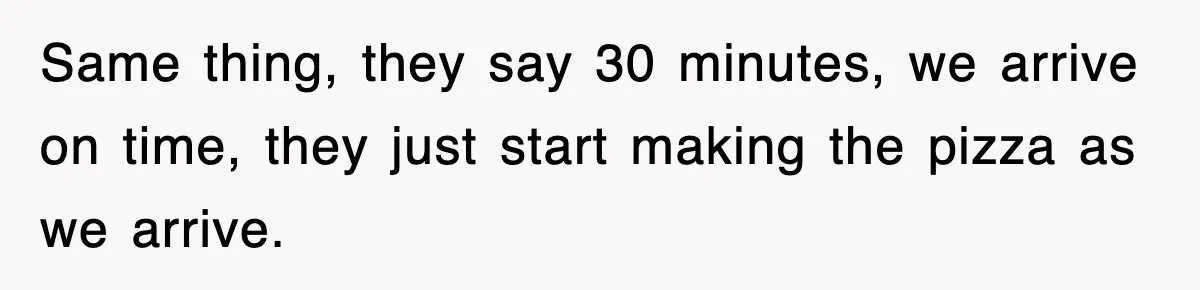 Same thing, they say 30 minutes, we arrive on time, they just start making the pizza as we arrive.