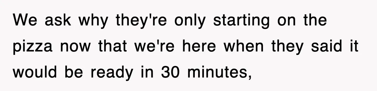 We ask why they're only starting on the pizza now that we're here when they said it would be ready in 30 minutes,