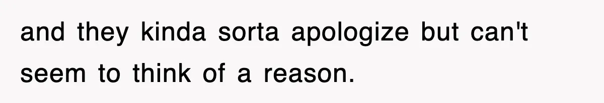 and they kinda sorta apologize but can't seem to think of a reason.