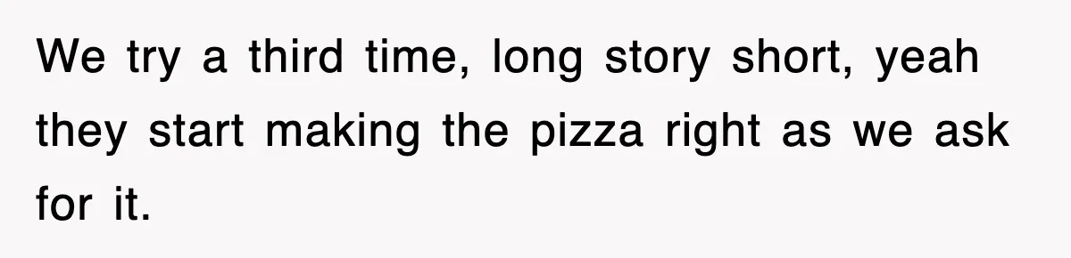 We try a third time, long story short, yeah they start making the pizza right as we ask for it.