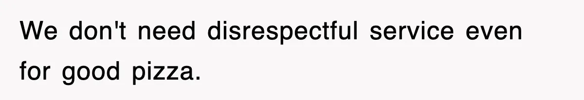 We don't need disrespectful service even for good pizza.