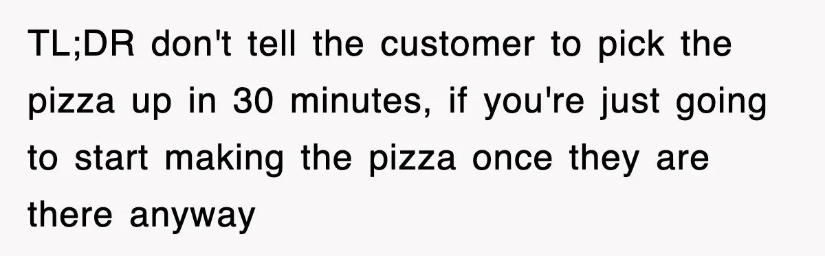 TL;DR don't tell the customer to pick the pizza up in 30 minutes, if you're just going to start making the pizza once they are there anyway