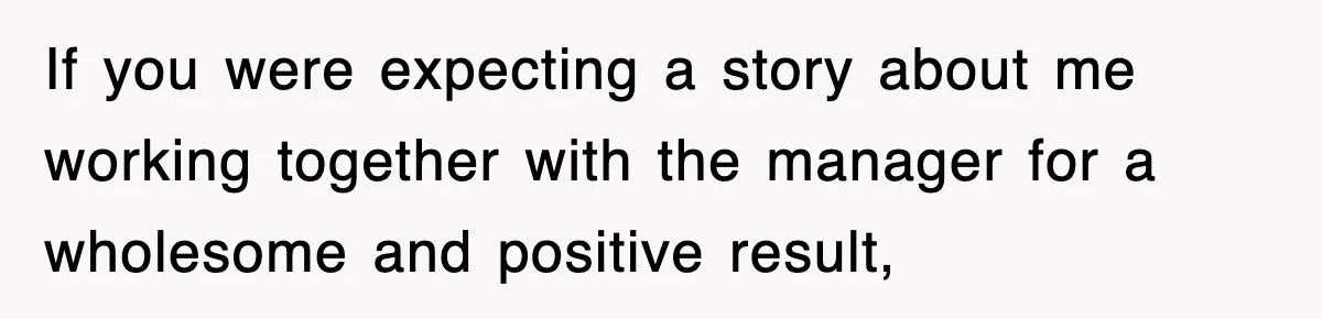 If you were expecting a story about me working together with the manager for a wholesome and positive result,