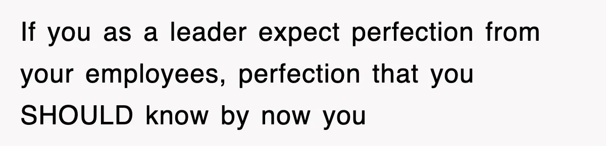 If you as a leader expect perfection from your employees, perfection that you SHOULD know by now you