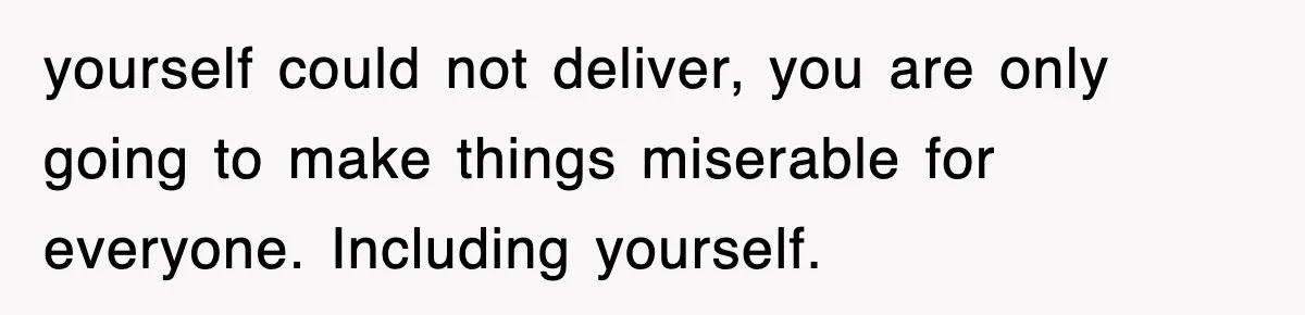 yourself could not deliver, you are only going to make things miserable for everyone. Including yourself.