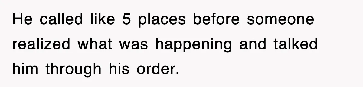 He called like 5 places before someone realized what was happening and talked him through his order.