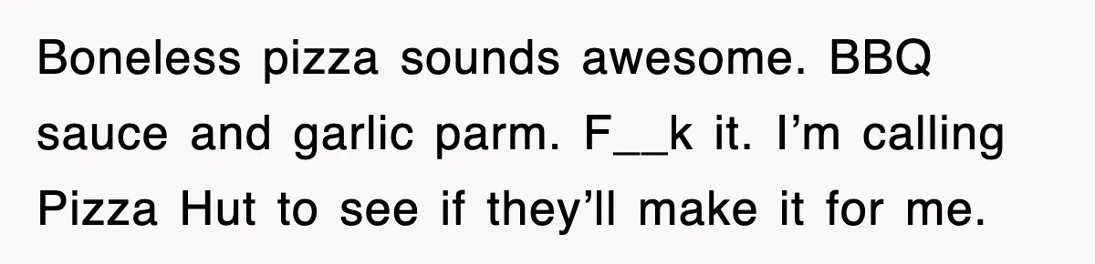 Boneless pizza sounds awesome. BBQ sauce and garlic parm. F__k it. I’m calling Pizza Hut to see if they’ll make it for me.