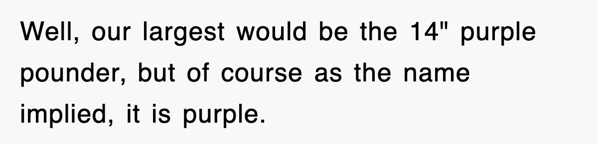 Well, our largest would be the 14" purple pounder, but of course as the name implied, it is purple.