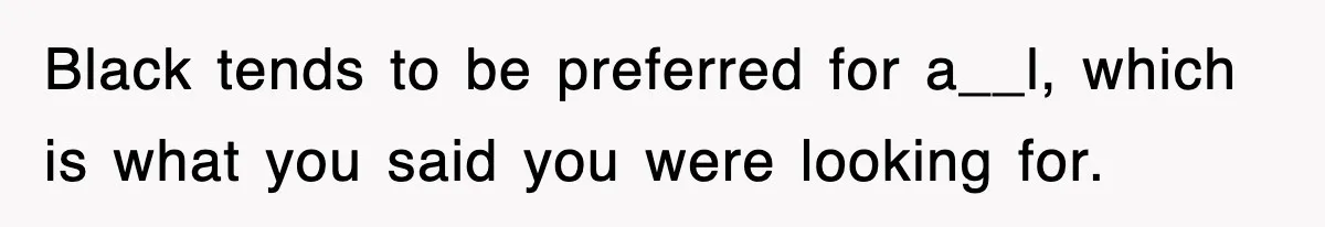 Black tends to be preferred for a__l, which is what you said you were looking for.