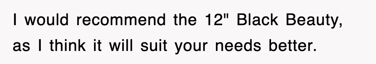 I would recommend the 12" Black Beauty, as I think it will suit your needs better.