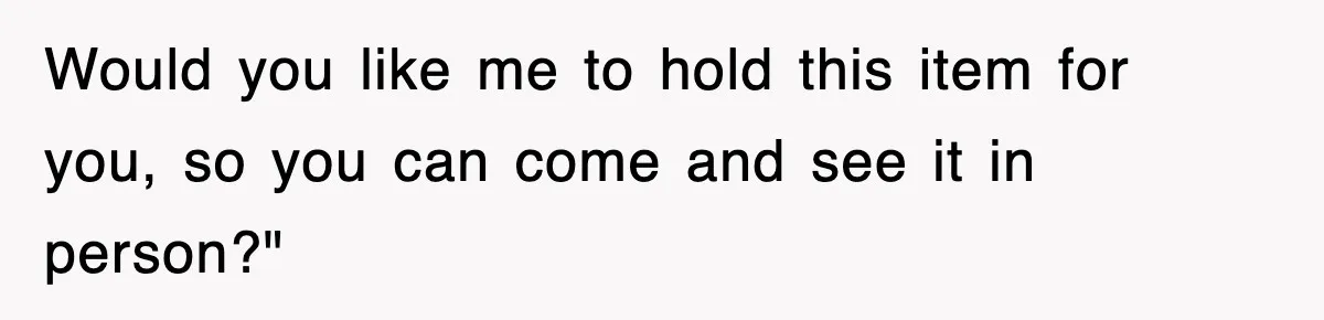 Would you like me to hold this item for you, so you can come and see it in person?"