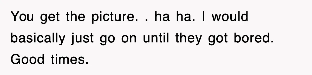 You get the picture. . ha ha. I would basically just go on until they got bored. Good times.
