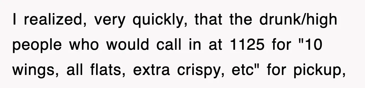 I realized, very quickly, that the drunk/high people who would call in at 1125 for "10 wings, all flats, extra crispy, etc" for pickup,