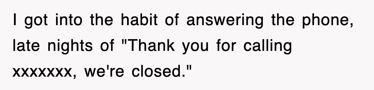 I got into the habit of answering the phone, late nights of "Thank you for calling xxxxxxx, we're closed."