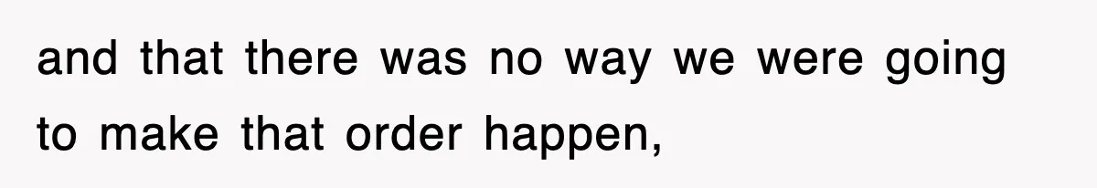 and that there was no way we were going to make that order happen,