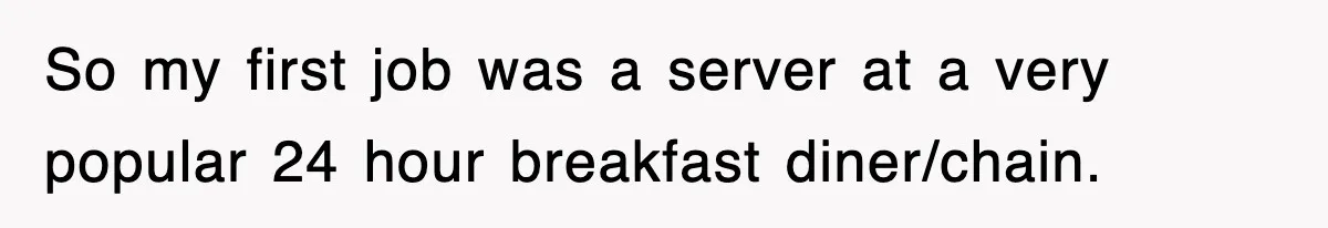 So my first job was a server at a very popular 24 hour breakfast diner/chain.