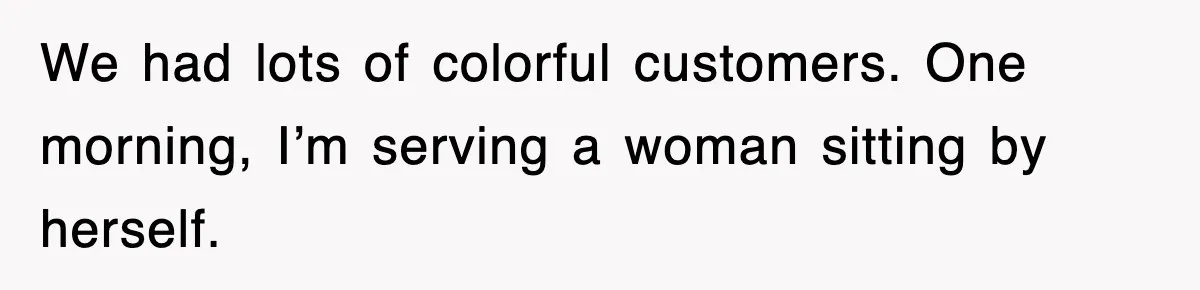 We had lots of colorful customers. One morning, I’m serving a woman sitting by herself.