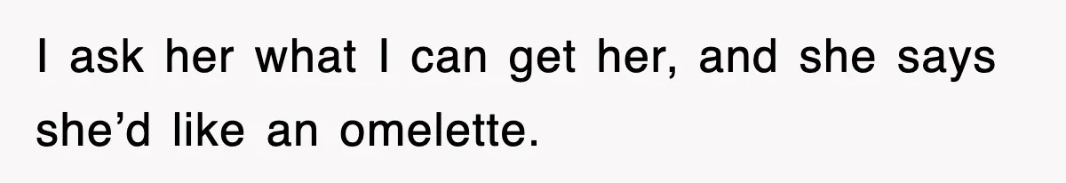 I ask her what I can get her, and she says she’d like an omelette.